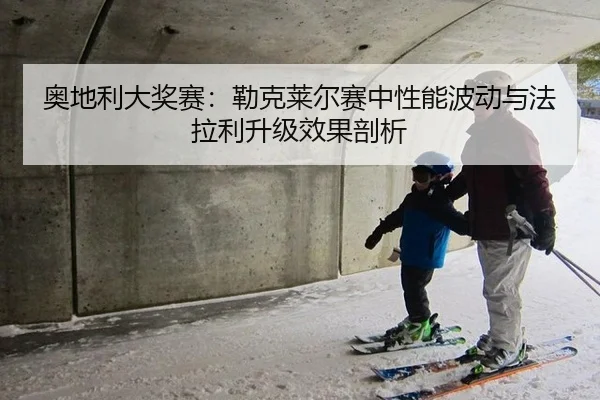 奥地利大奖赛：勒克莱尔赛中性能波动与法拉利升级效果剖析