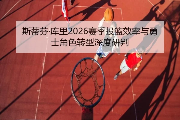 斯蒂芬·库里2026赛季投篮效率与勇士角色转型深度研判